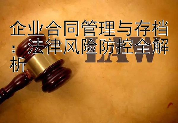 企业合同管理与存档：法律风险防控全解析