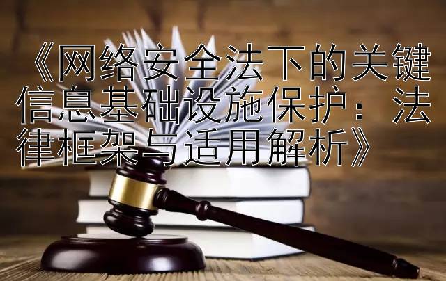 《网络安全法下的关键信息基础设施保护：法律框架与适用解析》