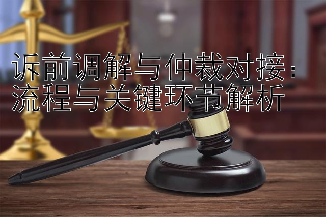 诉前调解与仲裁对接：流程与关键环节解析