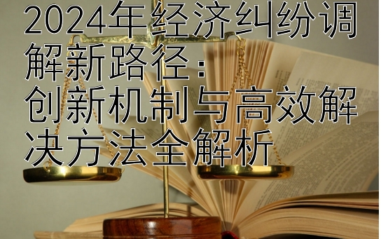 2024年经济纠纷调解新路径：  
创新机制与高效解决方法全解析