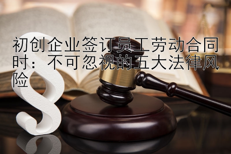 初创企业签订员工劳动合同时：不可忽视的五大法律风险