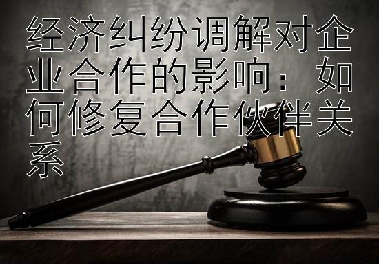 经济纠纷调解对企业合作的影响：如何修复合作伙伴关系