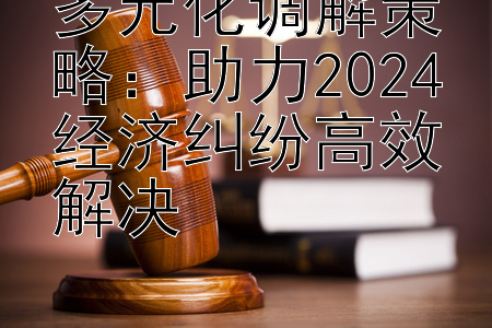 多元化调解策略：助力2024经济纠纷高效解决