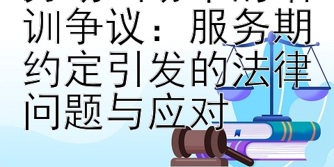 劳动纠纷中的培训争议：服务期约定引发的法律问题与应对