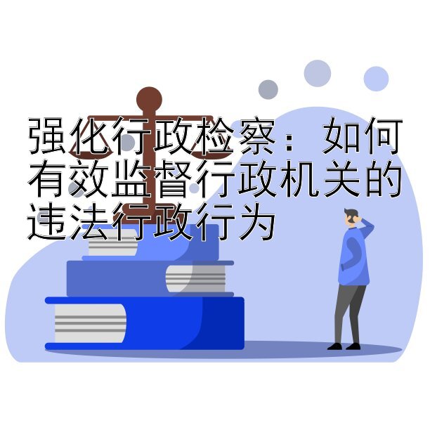 强化行政检察：如何有效监督行政机关的违法行政行为